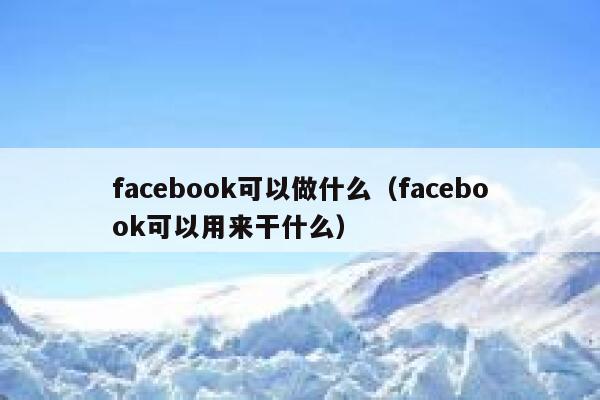 facebook可以做什么（facebook可以用来干什么） 第1张