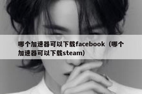 哪个加速器可以下载facebook（哪个加速器可以下载steam） 第1张