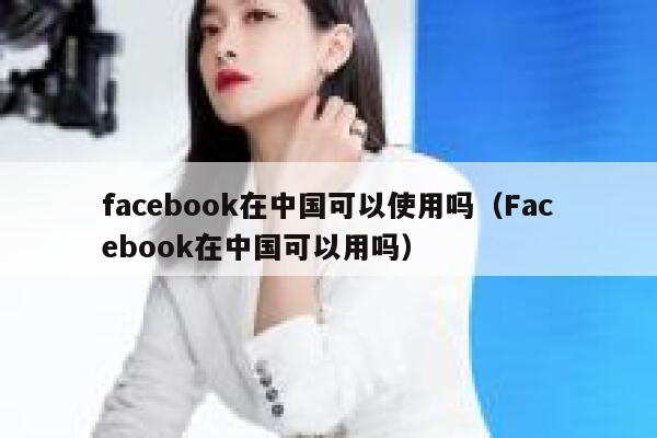 facebook在中国可以使用吗（Facebook在中国可以用吗） 第1张
