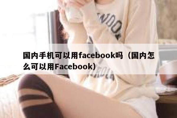 国内手机可以用facebook吗（国内怎么可以用Facebook） 第1张