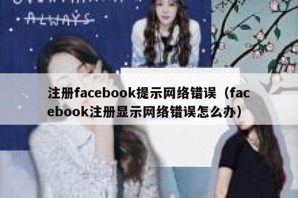 注册facebook提示网络错误（facebook注册显示网络错误怎么办） 第1张