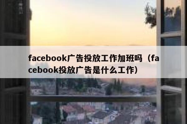 facebook广告投放工作加班吗（facebook投放广告是什么工作） 第1张