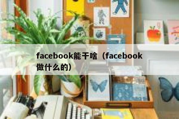 facebook能干啥（facebook做什么的） 第1张