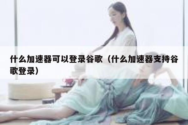什么加速器可以登录谷歌（什么加速器支持谷歌登录） 第1张