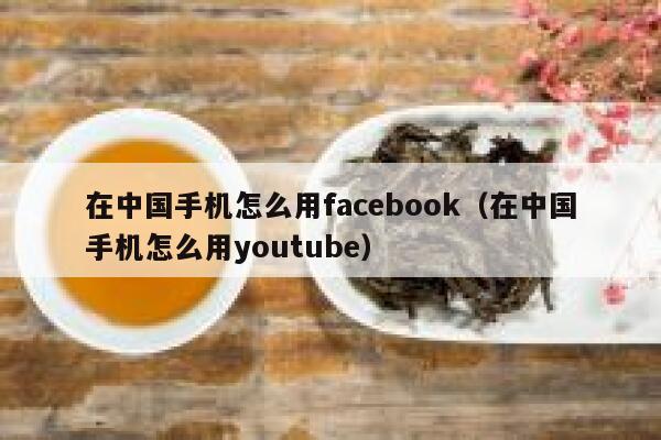 在中国手机怎么用facebook(在中国手机怎么用youtube) 第1张 在中国手机怎么用facebook(在中国手机怎么用youtube) 第1张