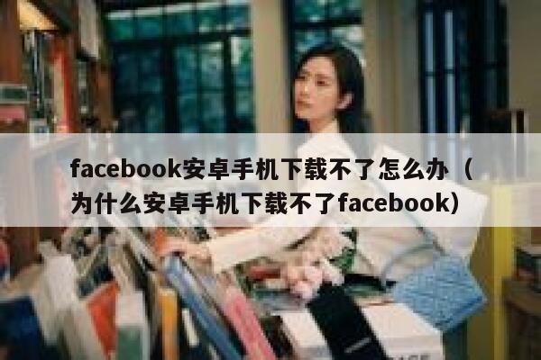 facebook安卓手机下载不了怎么办（为什么安卓手机下载不了facebook） 第1张