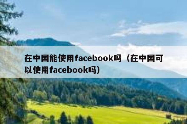 在中国能使用facebook吗(在中国可以使用facebook吗) 第1张 在中国能使用facebook吗(在中国可以使用facebook吗) 第1张