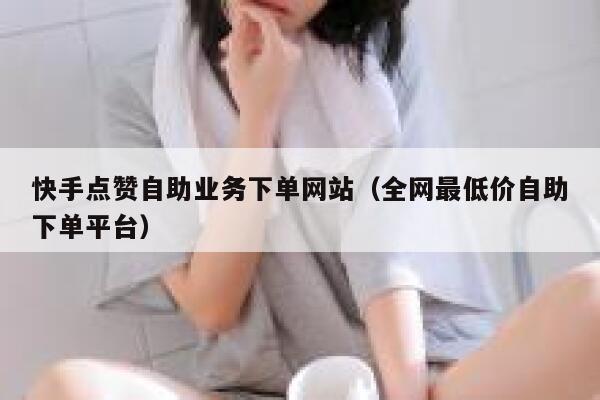 快手点赞自助业务下单网站（全网最低价自助下单平台） 第1张