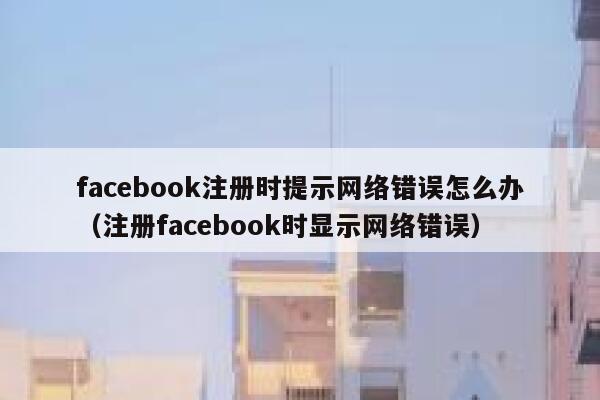 facebook注册时提示网络错误怎么办（注册facebook时显示网络错误） 第1张