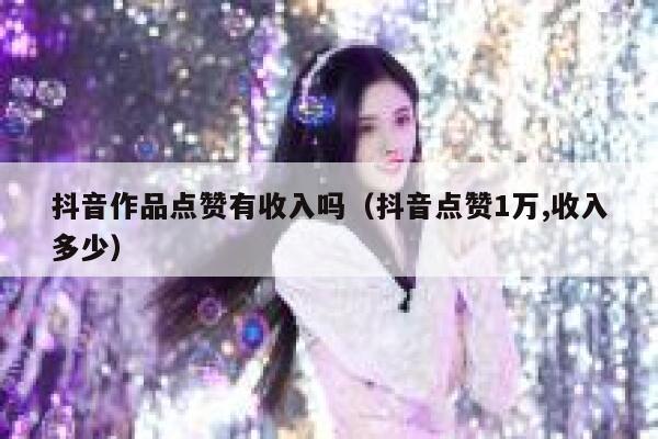抖音作品点赞有收入吗（抖音点赞1万,收入多少） 第1张
