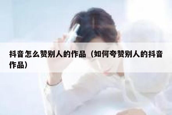 抖音怎么赞别人的作品(如何夸赞别人的抖音作品) 第1张 抖音怎么赞别人的作品(如何夸赞别人的抖音作品) 第1张