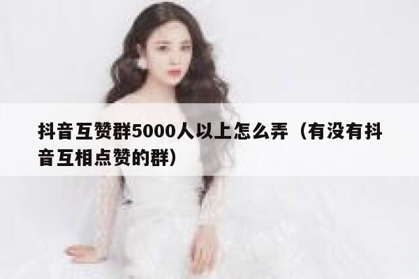 抖音互赞群5000人以上怎么弄（有没有抖音互相点赞的群） 第1张