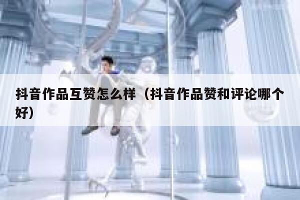 抖音作品互赞怎么样(抖音作品赞和评论哪个好) 第1张 抖音作品互赞怎么样(抖音作品赞和评论哪个好) 第1张