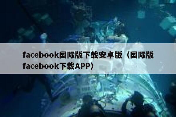 facebook国际版下载安卓版（国际版facebook下载APP） 第1张
