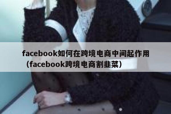 facebook如何在跨境电商中间起作用(facebook跨境电商割韭菜) 第1张 facebook如何在跨境电商中间起作用(facebook跨境电商割韭菜) 第1张