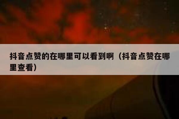 抖音点赞的在哪里可以看到啊（抖音点赞在哪里查看） 第1张