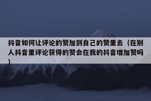 抖音如何让评论的赞加到自己的赞里去（在别人抖音里评论获得的赞会在我的抖音增加赞吗） 第1张