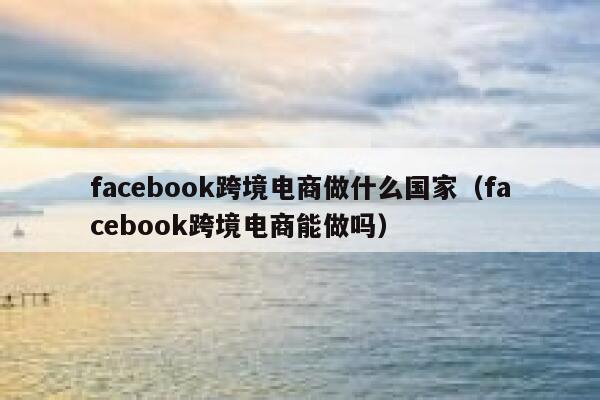 facebook跨境电商做什么国家(facebook跨境电商能做吗) 第1张 facebook跨境电商做什么国家(facebook跨境电商能做吗) 第1张