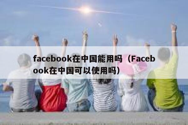 facebook在中国能用吗（Facebook在中国可以使用吗） 第1张