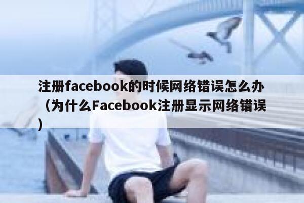 注册facebook的时候网络错误怎么办（为什么Facebook注册显示网络错误） 第1张