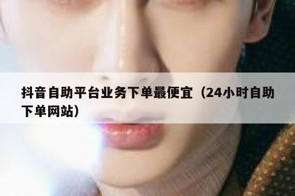 抖音自助平台业务下单最便宜（24小时自助下单网站） 第1张