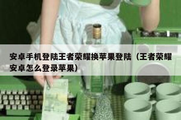 安卓手机登陆王者荣耀换苹果登陆（王者荣耀安卓怎么登录苹果） 第1张