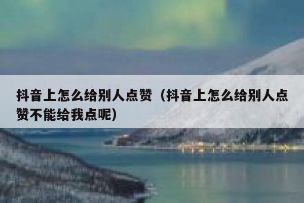 抖音上怎么给别人点赞（抖音上怎么给别人点赞不能给我点呢） 第1张