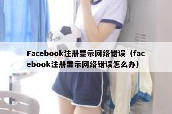 Facebook注册显示网络错误（facebook注册显示网络错误怎么办） 第1张