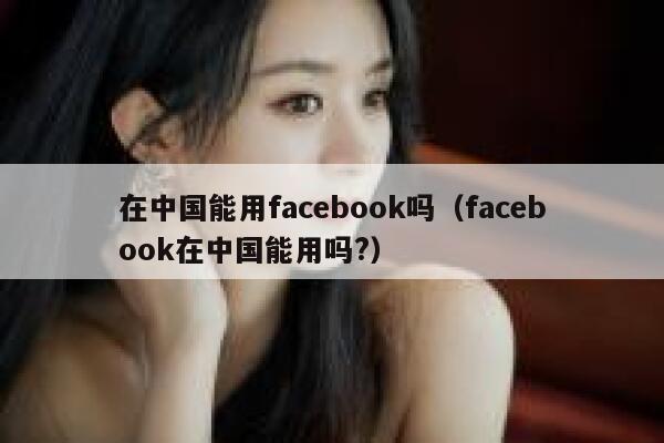 在中国能用facebook吗(facebook在中国能用吗?) 第1张 在中国能用facebook吗(facebook在中国能用吗?) 第1张