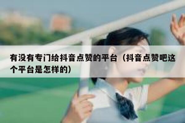 有没有专门给抖音点赞的平台（抖音点赞吧这个平台是怎样的） 第1张