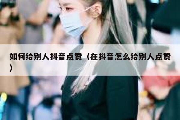 如何给别人抖音点赞（在抖音怎么给别人点赞） 第1张