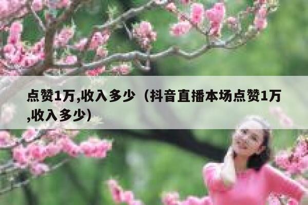 点赞1万,收入多少(抖音直播本场点赞1万,收入多少) 第1张 点赞1万,收入多少(抖音直播本场点赞1万,收入多少) 第1张