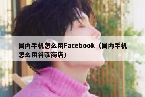 国内手机怎么用Facebook（国内手机怎么用谷歌商店） 第1张