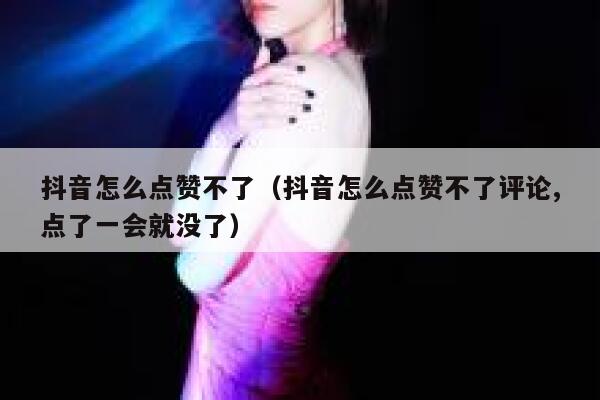 抖音怎么点赞不了（抖音怎么点赞不了评论,点了一会就没了） 第1张