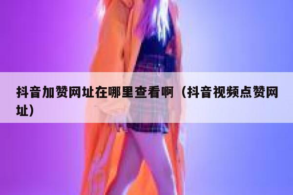 抖音加赞网址在哪里查看啊（抖音视频点赞网址） 第1张