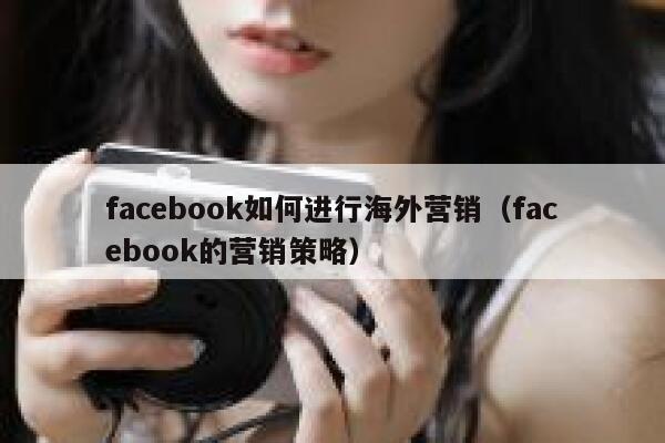 facebook如何进行海外营销（facebook的营销策略） 第1张