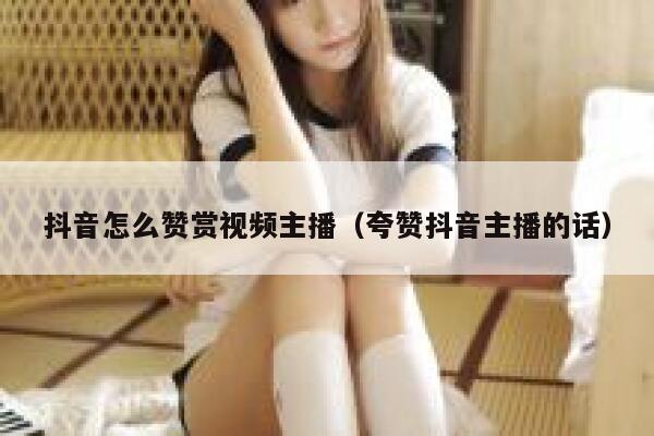 抖音怎么赞赏视频主播（夸赞抖音主播的话） 第1张