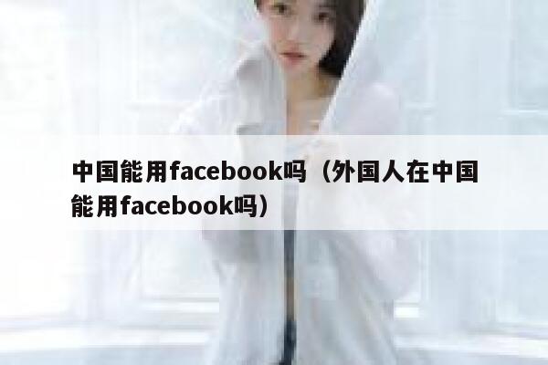 中国能用facebook吗（外国人在中国能用facebook吗） 第1张