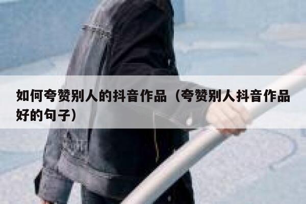 如何夸赞别人的抖音作品（夸赞别人抖音作品好的句子） 第1张