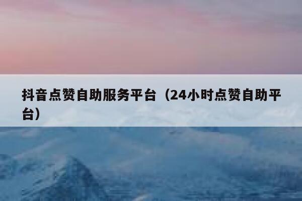 抖音点赞自助服务平台（24小时点赞自助平台） 第1张