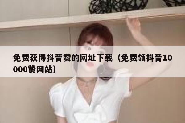 免费获得抖音赞的网址下载（免费领抖音10000赞网站） 第1张