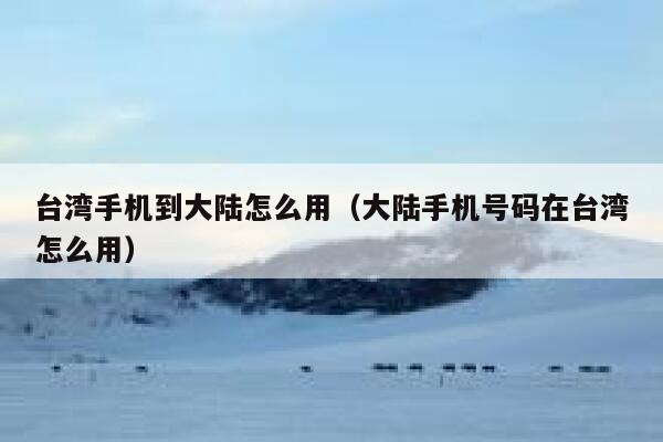 台湾手机到大陆怎么用（大陆手机号码在台湾怎么用） 第1张