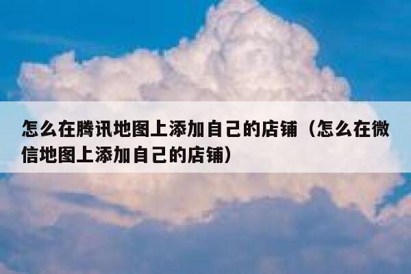 怎么在腾讯地图上添加自己的店铺（怎么在微信地图上添加自己的店铺） 第1张