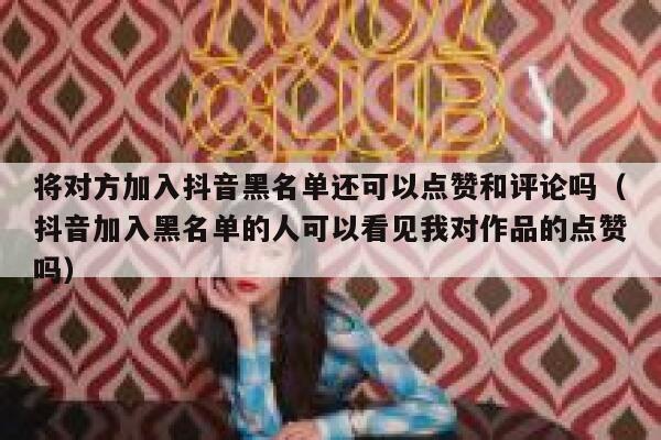 将对方加入抖音黑名单还可以点赞和评论吗（抖音加入黑名单的人可以看见我对作品的点赞吗） 第1张