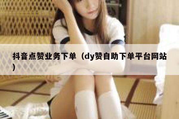 抖音点赞业务下单（dy赞自助下单平台网站） 第1张