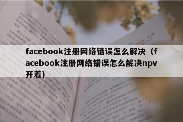 facebook注册网络错误怎么解决（facebook注册网络错误怎么解决npv开着） 第1张