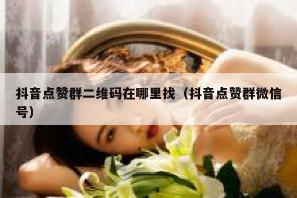 抖音点赞群二维码在哪里找（抖音点赞群微信号） 第1张