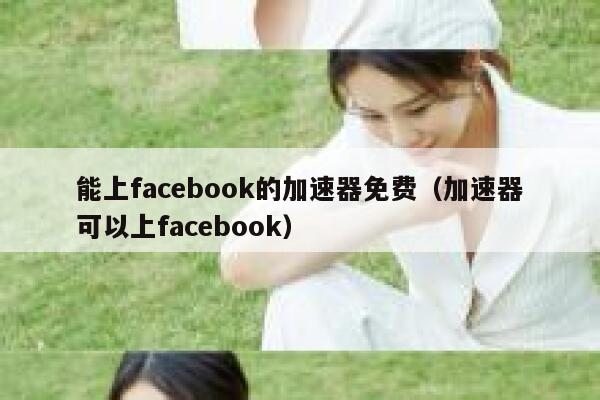 能上facebook的加速器免费（加速器可以上facebook） 第1张