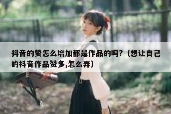 抖音的赞怎么增加都是作品的吗?(想让自己的抖音作品赞多,怎么弄) 第1张 抖音的赞怎么增加都是作品的吗?(想让自己的抖音作品赞多,怎么弄) 第1张