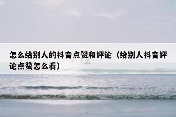 怎么给别人的抖音点赞和评论(给别人抖音评论点赞怎么看) 第1张 怎么给别人的抖音点赞和评论(给别人抖音评论点赞怎么看) 第1张